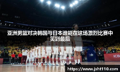 亚洲男篮对决韩国与日本谁能在这场激烈比赛中笑到最后